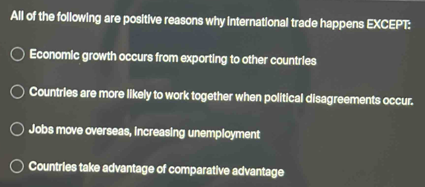 All of the following are positive reasons why international trade happens EXCEPT:
Economic growth occurs from exporting to other countries
Countries are more likely to work together when political disagreements occur.
Jobs move overseas, increasing unemployment
Countries take advantage of comparative advantage