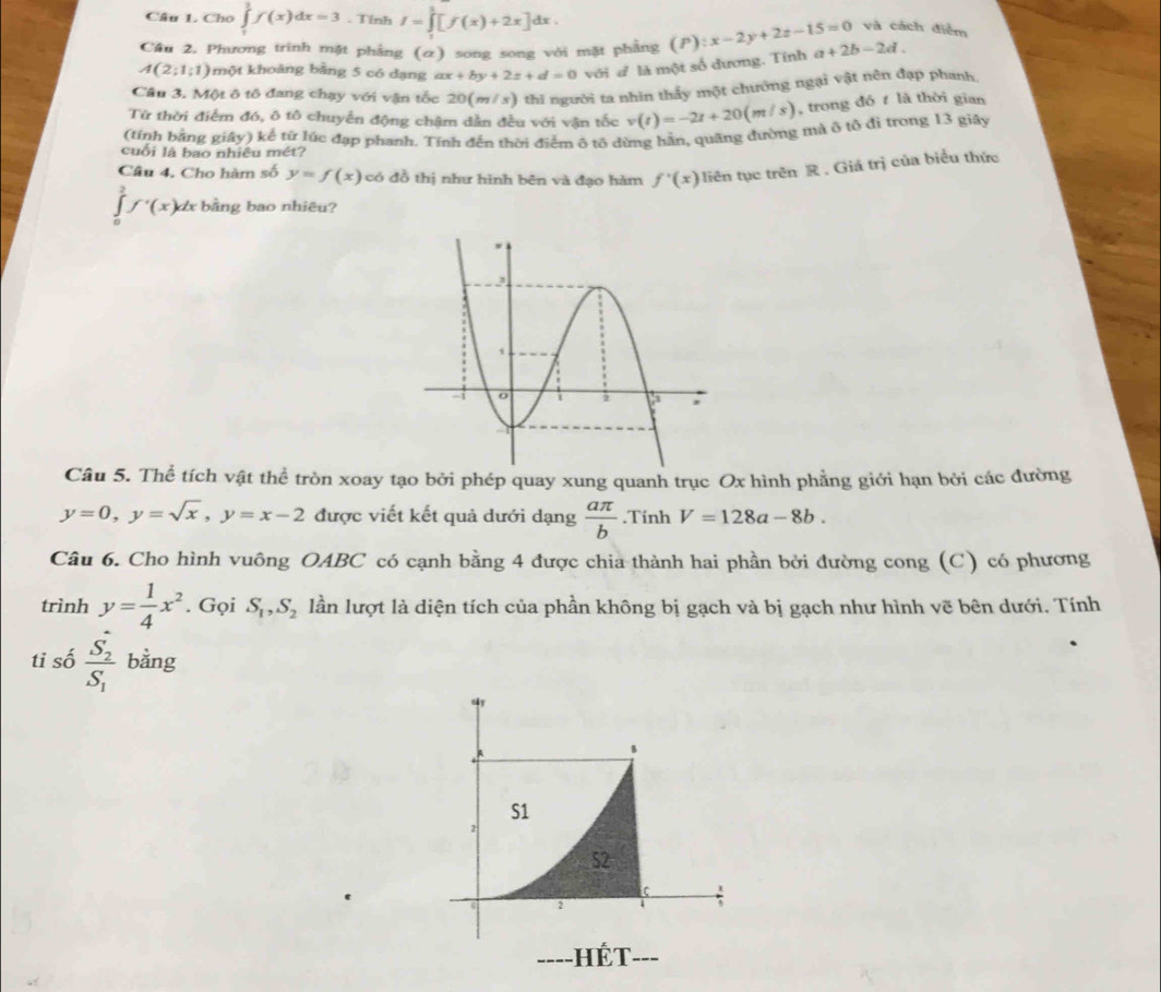 Cho ∈tlimits _1^(1f(x)dx=3. Tính I=∈tlimits _1^1[f(x)+2x]dx.
và cách điểm
Câu 2. Phương trinh mặt phẳng (α) song song với mặt phẳng (P):x-2y+2z-15=0 a+2b-2d.
A(2;1;1) một khoảng bằng 5 có dạng ax+by+2z+d=0 với đ là một số đương. Tính
Câu 3. Một ô tô đang chạy với vận tốc 20(m/s) thi người ta nhìn thấy một chướng ngại vật nên đạp phanh,
Từ thời điểm đó, ô tô chuyển động chậm dẫn đều với vận tốc v(t)=-2t+20(m/s) , trong đó t là thời gian
(tính bằng giây) kể từ lúc đạp phanh. Tính đến thời điểm ô tô dừng hãn, quãng đường mà ô tổ đì trong 13 giây
cuối là bao nhiều mét?
Câu 4. Cho hàm số y=f(x) có đồ thị như hình bên và đạo hàm f'(x) liên tục trên R. Giá trị của biểu thức
∈tlimits _0^1f'(x)dx bằng bao nhiêu?
Câu 5. Thể tích vật thể tròn xoay tạo bởi phép quay xung quanh trục Ox hình phẳng giới hạn bởi các đường
y=0,y=sqrt(x),y=x-2 được viết kết quả dưới dạng frac aπ )b.Tính V=128a-8b.
Câu 6. Cho hình vuông OABC có cạnh bằng 4 được chia thành hai phần bởi đường cong (C) có phương
trình y= 1/4 x^2. Gọi S_1,S_2 lần lượt là diện tích của phần không bị gạch và bị gạch như hình vẽ bên dưới. Tính
tỉ số frac S_2S_1 bằng