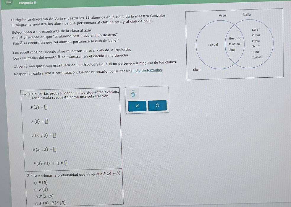 Pregunta 5
El siguiente diagrama de Venn muestra los 11 alumnos en la clase de la maestra Gonzalez.
El diagrama muestra los alumnos que pertenecen al club de arte y al club de baile.
Seleccionan a un estudiante de la clase al azar. 
Sea À el evento en que "el alumno pertenece al club de arte."
Sea Bel evento en que "el alumno pertenece al club de baile." 
Los resultados del evento Á se muestran en el círculo de la izquierda. 
Los resultados del evento B se muestran en el círculo de la derecha.
Observemos que Shen está fuera de los círculos ya que él no pertenece a ninguno de los clubes.
Responder cada parte a continuación. De ser necesario, consultar una lista de fórmulas. 
(a) Calcular las probabilidades de los siguientes eventos.  □ /□  
Escribir cada respuesta como una sola fracción.
P(A)=□
×
P(B)=□
P(AyB)=□
P(A|B)=□
P(B)· P(A|B)=□
(b) Seleccionar la probabilidad que es igual a P(AyB).
P(B)
P(A)
P(A|B)
P(B)· P(A|B)