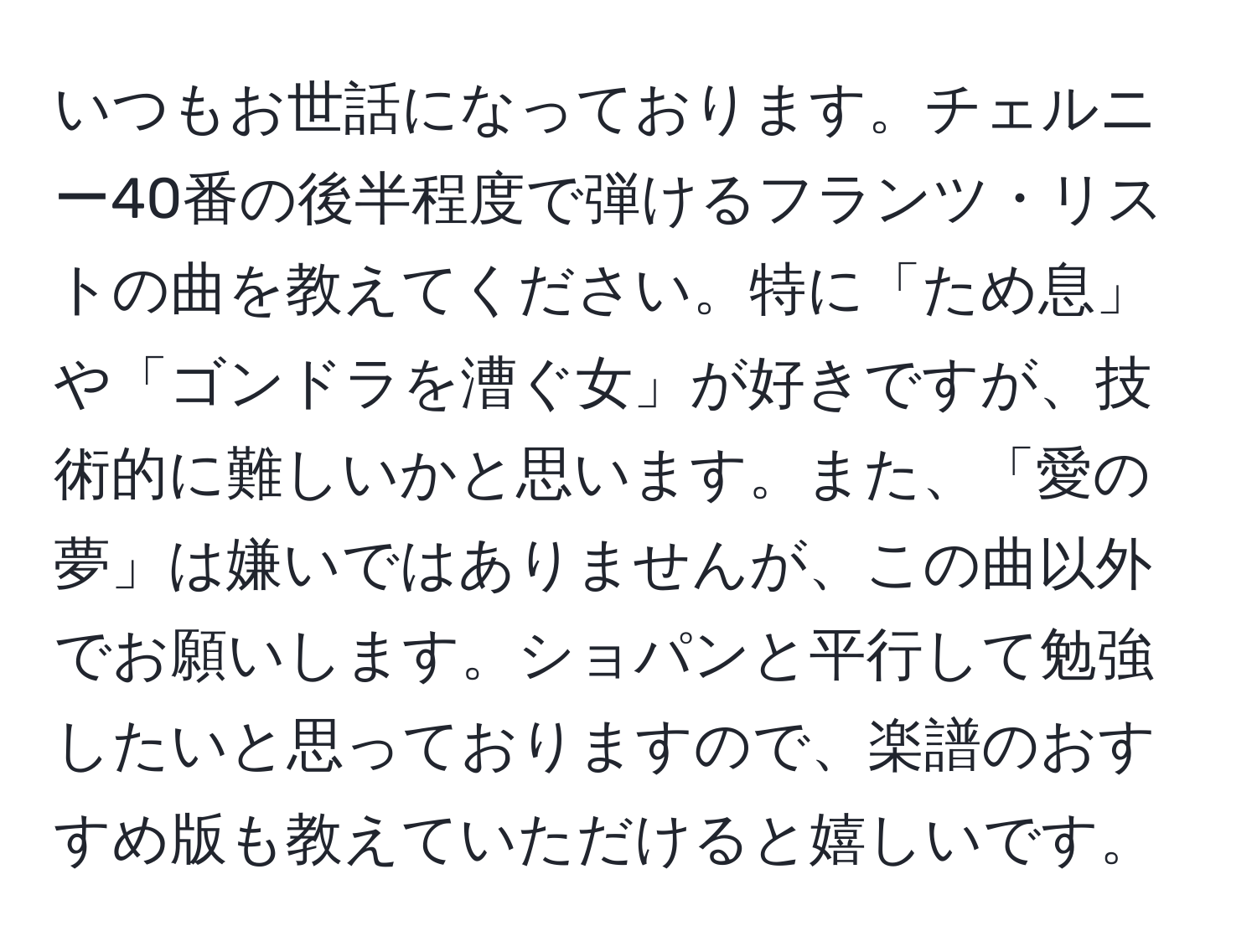 いつもお世話になっております。チェルニー40番の後半程度で弾けるフランツ・リストの曲を教えてください。特に「ため息」や「ゴンドラを漕ぐ女」が好きですが、技術的に難しいかと思います。また、「愛の夢」は嫌いではありませんが、この曲以外でお願いします。ショパンと平行して勉強したいと思っておりますので、楽譜のおすすめ版も教えていただけると嬉しいです。