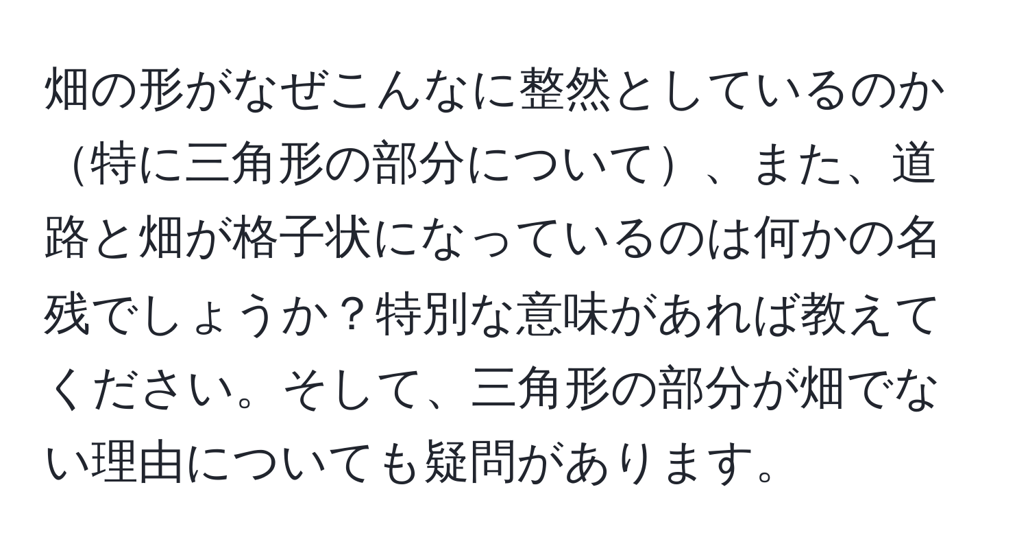 畑の形がなぜこんなに整然としているのか特に三角形の部分について、また、道路と畑が格子状になっているのは何かの名残でしょうか？特別な意味があれば教えてください。そして、三角形の部分が畑でない理由についても疑問があります。