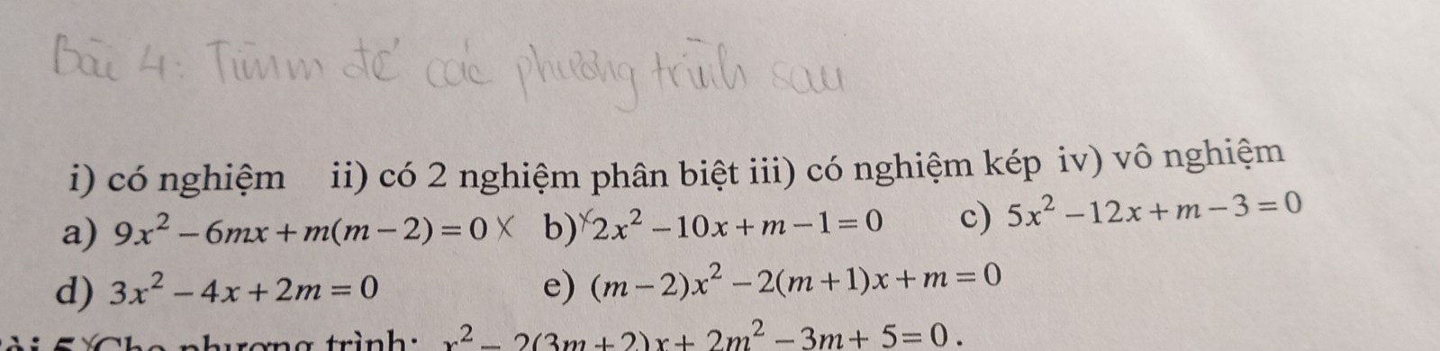 có nghiệm ii) có 2 nghiệm phân biệt iii) có nghiệm kép iv) vô nghiệm 
a) 9x^2-6mx+m(m-2)=0 b) 2x^2-10x+m-1=0 c) 5x^2-12x+m-3=0
d) 3x^2-4x+2m=0 e) (m-2)x^2-2(m+1)x+m=0
x^2-2(3m+2)x+2m^2-3m+5=0.