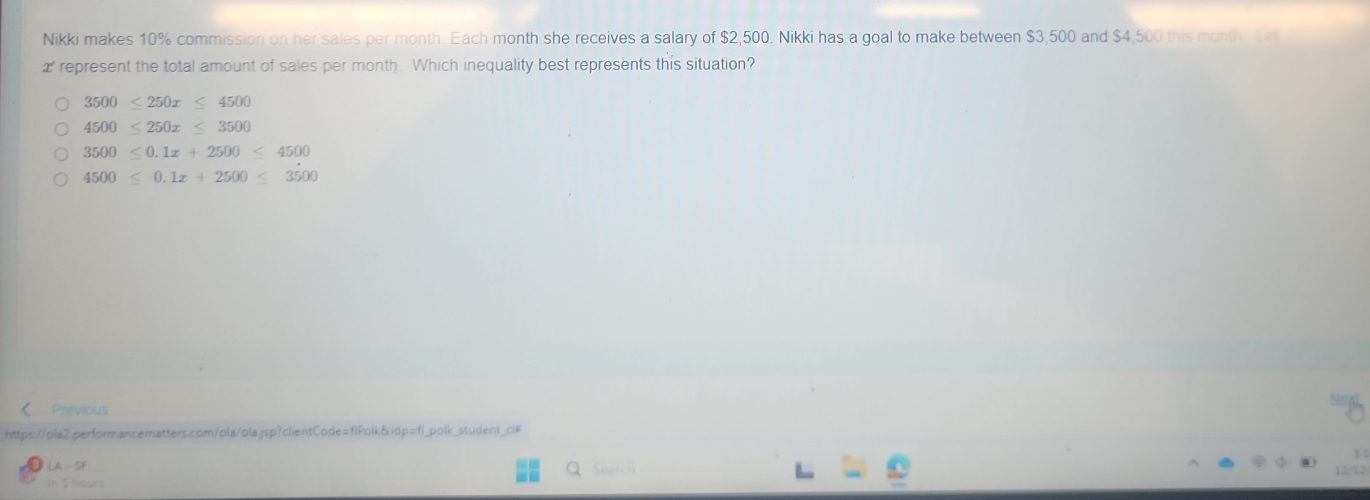 Nikki makes 10% commission on her sales per month. Each month she receives a salary of $2,500, Nikki has a goal to make between $3,500 and $4,500 this month. Let
æ represent the total amount of sales per month. Which inequality best represents this situation?
3500≤ 250x≤ 4500
4500≤ 250x≤ 3500
3500≤slant 0.1x+2500≤ 4500
4500≤ 0.1x+2500≤ 3500
Previous
https://ola2.performancematters.com/ola/ola.jsp?clientCode=flPolk&idp=fl_polk_student_cl#
A-51 
Search
12/12
In 5 hours