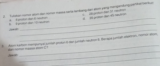 Tuliskan nomor atom dan nomor massa serta lambang dari atom yang mengandung partikel berikut! c. 28 proton dan 31 neutron
a. 6 proton dan 6 neutron
_
b. 9 proton dan 10 neutron d. 35 proton dan 45 neutron
Jawab:_
_
3. Atom karbon mempunyai jumlah proton 6 dan jumlah neutron 6. Berapa jumlah elektron, nomor atom,
_
dan nomor massa atom C?
_
Jawab: