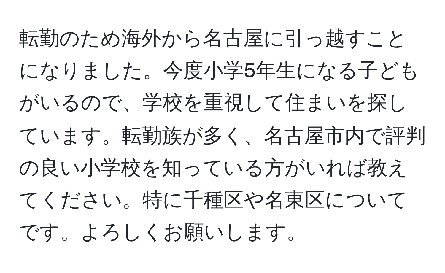 転勤のため海外から名古屋に引っ越すことになりました。今度小学5年生になる子どもがいるので、学校を重視して住まいを探しています。転勤族が多く、名古屋市内で評判の良い小学校を知っている方がいれば教えてください。特に千種区や名東区についてです。よろしくお願いします。