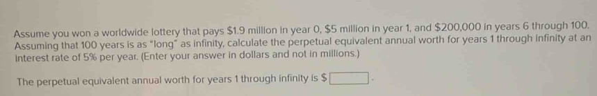 Assume you won a worldwide lottery that pays $1.9 million in year 0, $5 million in year 1, and $200,000 in years 6 through 100. 
Assuming that 100 years is as “long” as infinity, calculate the perpetual equivalent annual worth for years 1 through infinity at an 
Interest rate of 5% per year. (Enter your answer in dollars and not in millions.) 
The perpetual equivalent annual worth for years 1 through infinity is $ □.