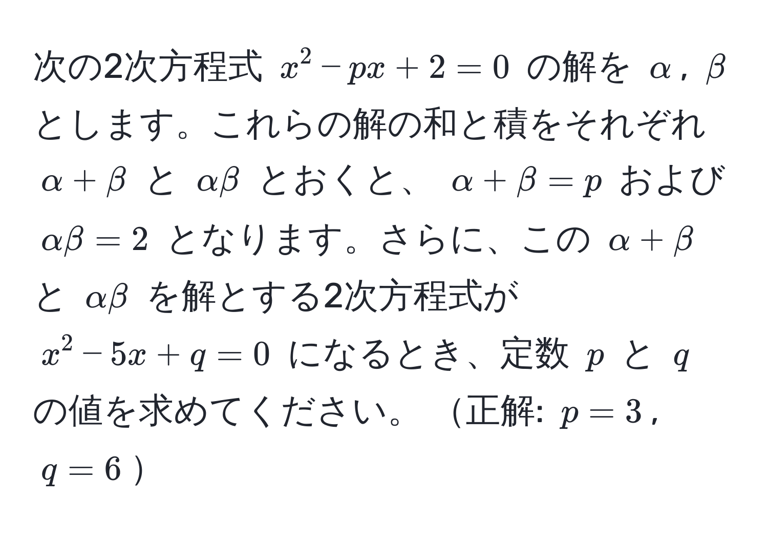 次の2次方程式 $x^2 - px + 2 = 0$ の解を $alpha$, $beta$ とします。これらの解の和と積をそれぞれ $alpha + beta$ と $alpha beta$ とおくと、 $alpha + beta = p$ および $alpha beta = 2$ となります。さらに、この $alpha + beta$ と $alpha beta$ を解とする2次方程式が $x^2 - 5x + q = 0$ になるとき、定数 $p$ と $q$ の値を求めてください。 正解: $p = 3$, $q = 6$