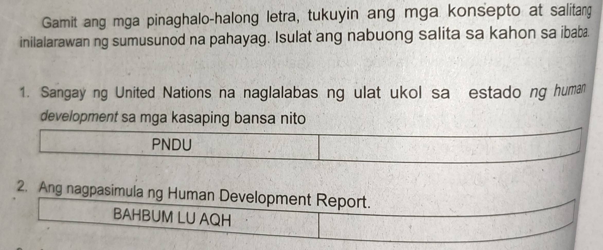 Gamit ang mga pinaghalo-halong letra, tukuyin ang mga konsepto at salitang 
inilalarawan ng sumusunod na pahayag. Isulat ang nabuong salita sa kahon sa ibaba. 
1. Sangay ng United Nations na naglalabas ng ulat ukol sa estado ng human 
development sa mga kasaping bansa nito 
PNDU 
2. Ang nagpasimula ng Human Development Report. 
BAHBUM LU AQH