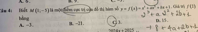 6 . B. 9 . 
Câu 4: Biết M(1;-5) là một điểm cực trị của đồ thị hàm số y=f(x)=x^3+ax^2+bx+1. Giá trị f(2)
bằng
A. -3. B. −21. C 3. D. 15.
2024x+2025