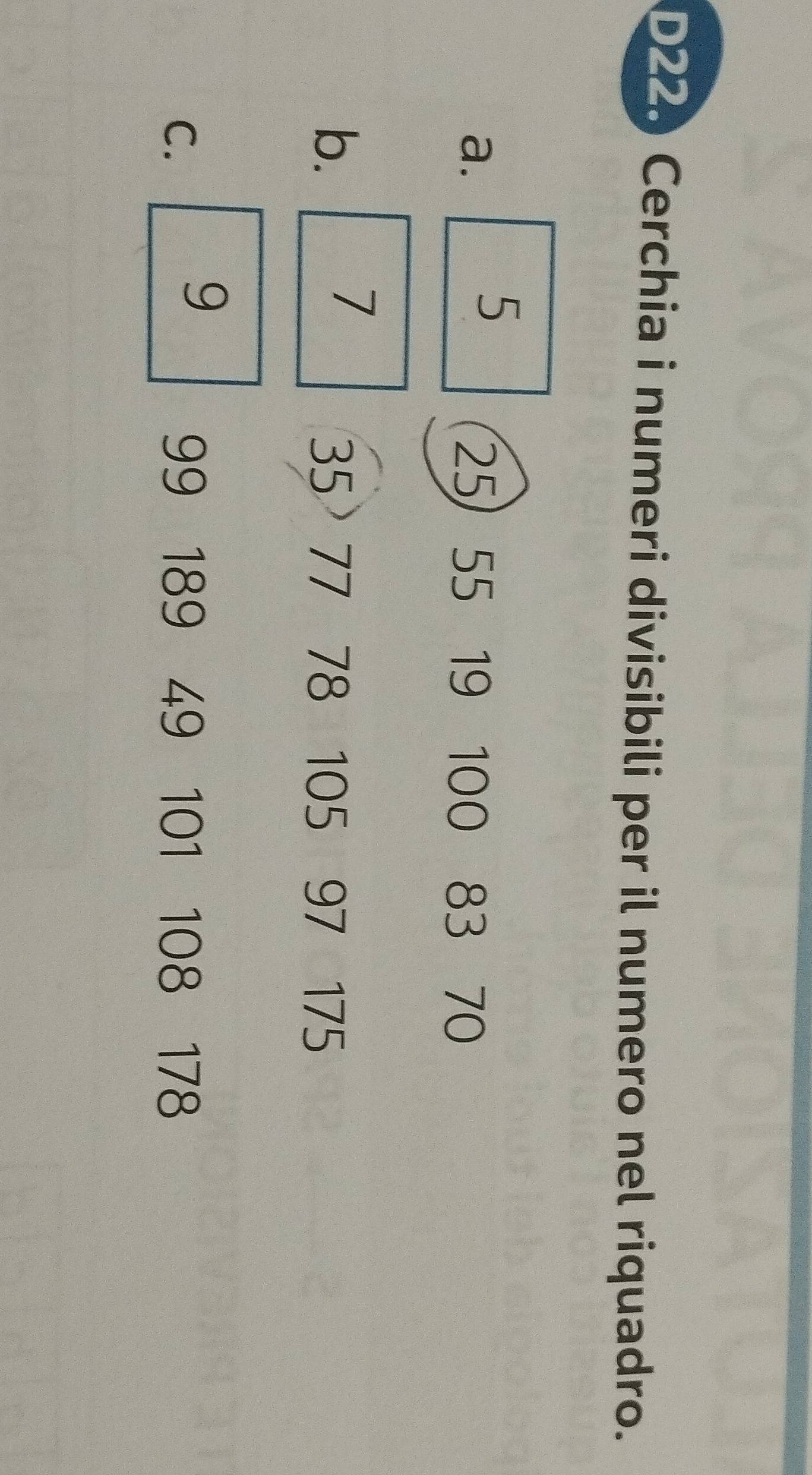 D220 Cerchia i numeri divisibili per il numero nel riquadro. 
5 
a. 25) 55 19 100 83 70
7
b. 35 77 78 105 97 175
9
C. 99 189 49 101 108 178