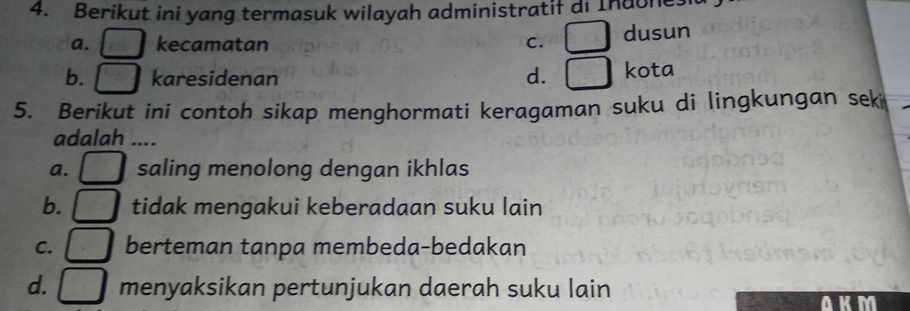 Berikut ini yang termasuk wilayah administratif di Indones
a. _  kecamatan c. □ dusun
b. karesidenan d. □° kota
5. Berikut ini contoh sikap menghormati keragaman suku di lingkungan seki
adalah ....
a. saling menolong dengan ikhlas
b. tidak mengakui keberadaan suku lain
C. berteman tanpa membeda-bedakan
d. □ menyaksikan pertunjukan daerah suku lain
AKM