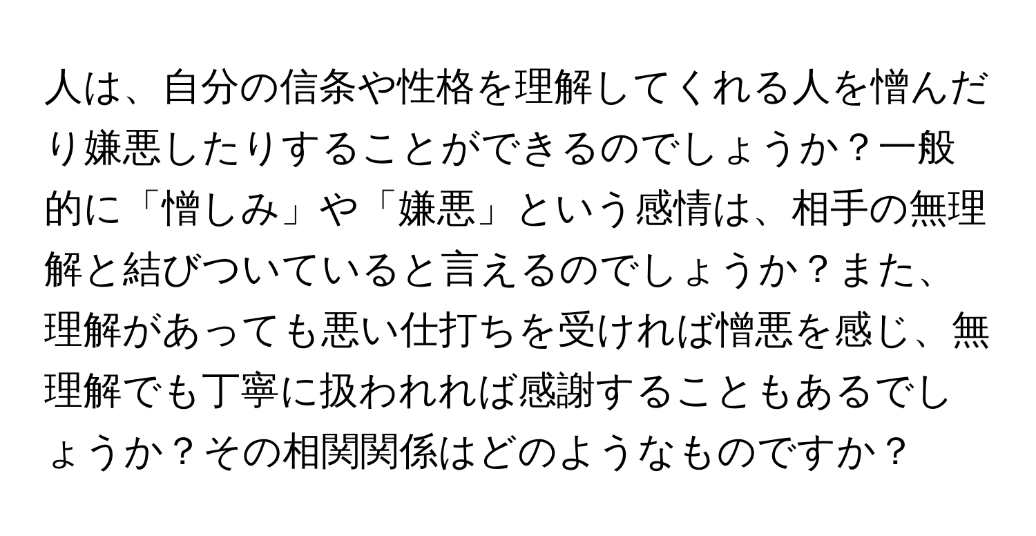 人は、自分の信条や性格を理解してくれる人を憎んだり嫌悪したりすることができるのでしょうか？一般的に「憎しみ」や「嫌悪」という感情は、相手の無理解と結びついていると言えるのでしょうか？また、理解があっても悪い仕打ちを受ければ憎悪を感じ、無理解でも丁寧に扱われれば感謝することもあるでしょうか？その相関関係はどのようなものですか？