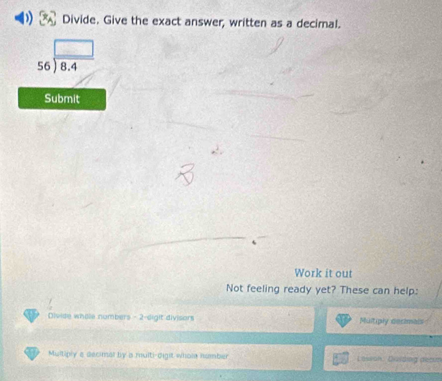 Divide. Give the exact answer, written as a decimal.
beginarrayr □  56encloselongdiv 8.4endarray
Submit
Work it out
Not feeling ready yet? These can help:
Divide whole numbers - 2 -digit divisors Multiply decimals
Multiply a decimal by a multi-digit whole number Lesson. Disiding decun