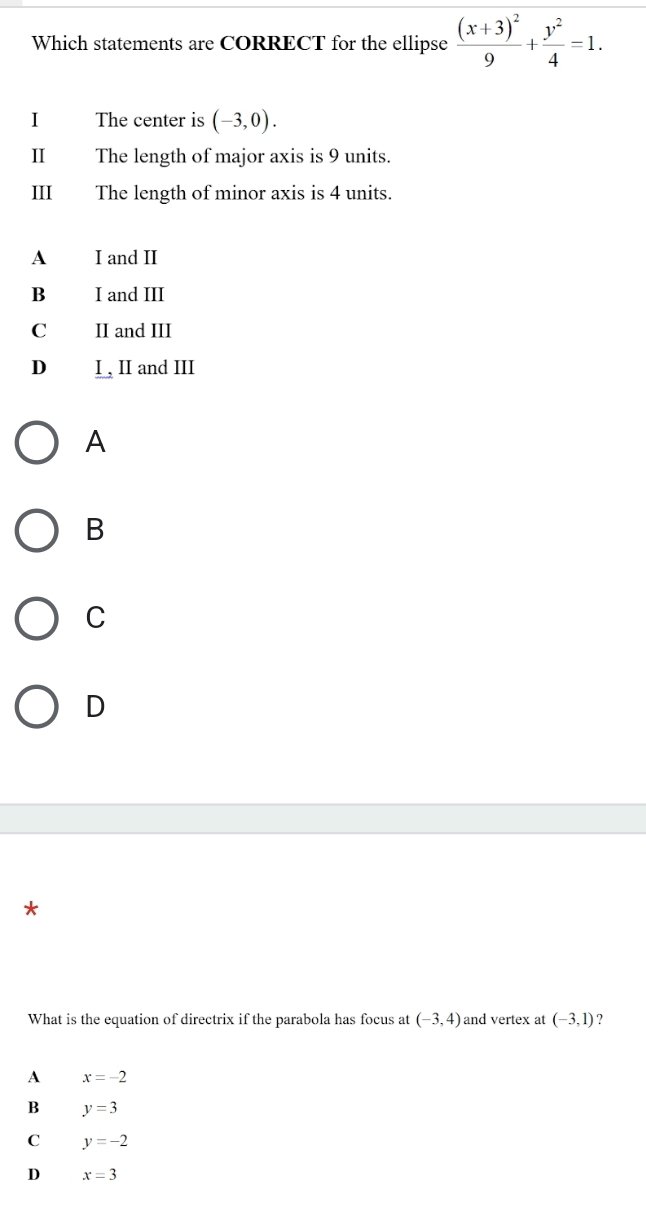 Which statements are CORRECT for the ellipse frac (x+3)^29+ y^2/4 =1. 
1 The center is (-3,0). 
II The length of major axis is 9 units.
III The length of minor axis is 4 units.
A I and II
B I and III
C II and III
D I , II and III
A
B
C
D
*
What is the equation of directrix if the parabola has focus at (-3,4) and vertex at (-3,1) ?
A x=-2
B y=3
C y=-2
D x=3