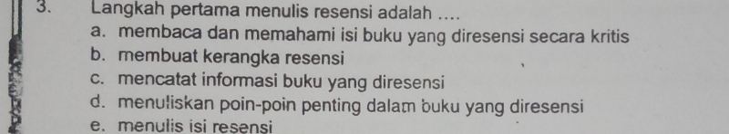 Langkah pertama menulis resensi adalah …
a. membaca dan memahami isi buku yang diresensi secara kritis
b. membuat kerangka resensi
c. mencatat informasi buku yang diresensi
d. menuliskan poin-poin penting dalam buku yang diresensi
e.menulis isi resensi