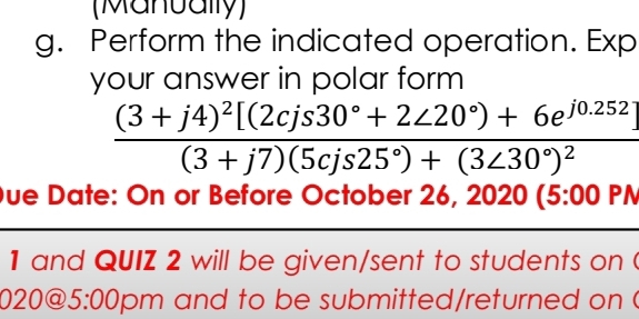 (Manually) 
g. Perform the indicated operation. Exp 
your answer in polar form
frac (3+j4)^2[(2cjs30°+2∠ 20°)+6e^(j0.252)](3+j7)(5cjs25°)+(3∠ 30°)^2
Due Date: On or Before October 26, 2020 )(5:00 PN 
1 and QUIZ 2 will be given/sent to students on ( 
02 0@5:00 pm and to be submitted/returned on (