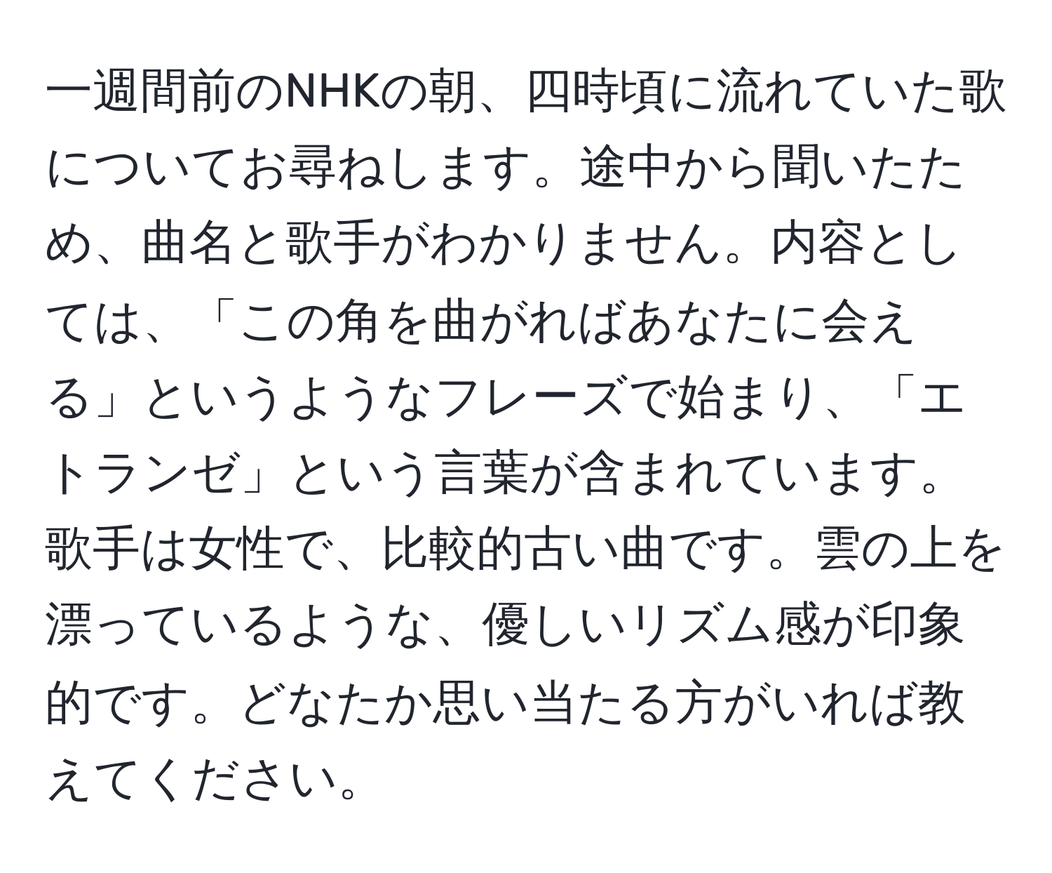 一週間前のNHKの朝、四時頃に流れていた歌についてお尋ねします。途中から聞いたため、曲名と歌手がわかりません。内容としては、「この角を曲がればあなたに会える」というようなフレーズで始まり、「エトランゼ」という言葉が含まれています。歌手は女性で、比較的古い曲です。雲の上を漂っているような、優しいリズム感が印象的です。どなたか思い当たる方がいれば教えてください。