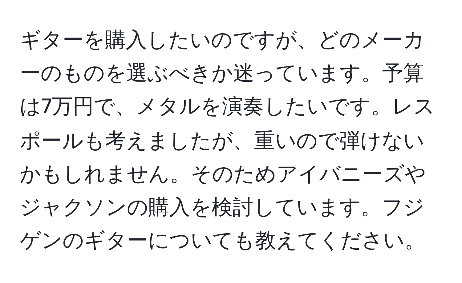 ギターを購入したいのですが、どのメーカーのものを選ぶべきか迷っています。予算は7万円で、メタルを演奏したいです。レスポールも考えましたが、重いので弾けないかもしれません。そのためアイバニーズやジャクソンの購入を検討しています。フジゲンのギターについても教えてください。