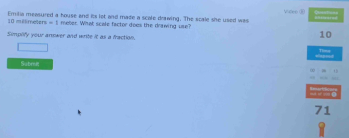 Video ⑥ Questions 
Emilia measured a house and its lot and made a scale drawing. The scale she used was answered
10 millimeters =1 meter. What scale factor does the drawing use? 
Simplify your answer and write it as a fraction.
10
Time 
elapsed 
Submit 
00 06 13 
AEC 
SmartScore 
out of 100 T
71