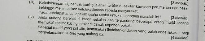 [3 markah] 
(iii) Kebelakangan ini, banyak kucing jalanan terbiar di sekitar kawasan perumahan dan pasar 
sehingga menimbulkan ketidakselesaan kepada masyarakat. 
Pada pendapat anda, apakah usaha-usaha untuk menangani masalah ini? [3 markah] i 
C 
(iv) Anda sedang berehat di kantin sekolah dan terpandang beberapa orang murid sedang 
memukul seekor kucing terbiar di bawah sepohon pokok. 
r 
Sebagai murid yang prihatin, kemukakan tindakan-tindakan yang boleh anda lakukan bagi B 
menyelamatkan kucing yang malang itu. [4 markah]