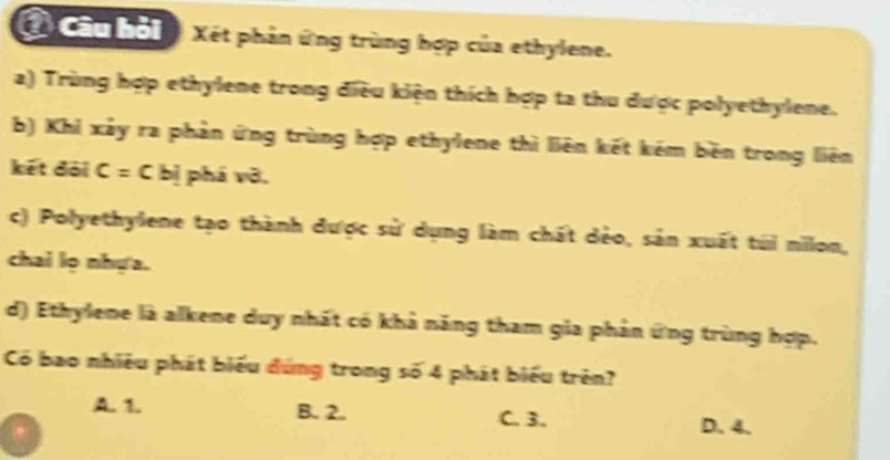 Ở Câu hỏi Xét phản ứng trùng hợp của ethylene.
a) Trùng hợp ethylene trong điều kiện thích hợp ta thu được polyethylene.
b) Khi xảy ra phản ứng trùng hợp ethylene thì liên kết kém běn trong liên
kết đài C=Cbi phá vỡ,
c) Polyethylene tạo thành được sử dụng làm chất dẻo, sản xuất túi nilon,
chai lọ nhựa.
d) Ethylene là alkene duy nhất có khả năng tham gia phản ứng trùng hợp.
Có bao nhiều phát biểu đùng trong số 4 phát biểu trên?
A. 1. B. 2. C. 3. D. 4.