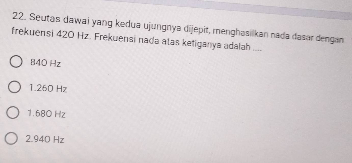 Seutas dawai yang kedua ujungnya dijepit, menghasilkan nada dasar dengan
frekuensi 420 Hz. Frekuensi nada atas ketiganya adalah ....
840 Hz
1.260 Hz
1. 680 Hz
2. 940 Hz