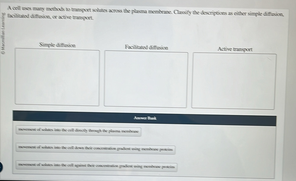 A cell uses many methods to transport solutes across the plasma membrane. Classify the descriptions as either simple diffusion,
facilitated diffusion, or active transport.
Simple diffusion Facilitated diffusion Active transport
Answer Bunk
movement of solutes into the cell directly through the plasma membrane 
movement of solutes into the cell down their concentration gradient using membrane proteins
movement of solutes into the cell against their concentration gradient using membrane proteins