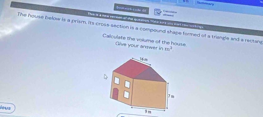 s0 Summary 
Bookwark cude 6F allownd 
Calculetor 
This is a new version of the question. Make sure you start new workings 
The house below is a prism. Its cross-section is a compound shape formed of a triangle and a rectang 
Calculate the volume of the house. 
Give your answer in m^3. 
ious