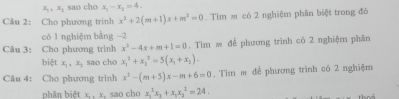 x_1, x_2 sao cho x_1-x_2=4. 
Câu 2: Cho phương trinh x^2+2(m+1)x+m^2=0. Tim ≡ có 2 nghiệm phân biệt trong đó 
có 1 nghiệm bằng −2
Câu 3: Cho phương trình x^2-4x+m+1=0. Tìm m để phương trình có 2 nghiệm phân 
biệt x_1, x_1 sao cho x_1^(2+x_2^2=5(x_1)+x_2). 
Câu 4: Cho phương trinh x^2-(m+5)x-m+6=0. Tim m để phương trình có 2 nghiệm 
phân biệt x_2, y. sao cho x_1^(2x_1)+x_1x_2^2=24.