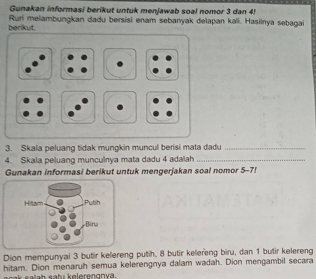 Gunakan informasi berikut untuk menjawab soal nomor 3 dan 4! 
Ruri melambungkan dadu bersisi enam sebanyak delapan kali. Hasilnya sebagai 
berikut. 
3. Skala peluang tidak mungkin muncul berisi mata dadu_ 
4. Skala peluang munculnya mata dadu 4 adalah_ 
Gunakan informasi berikut untuk mengerjakan soal nomor 5-7! 
Hitam Putih 
Bìru 
Dion mempunyai 3 butir kelereng putih, 8 butir kelereng biru, dan 1 butir kelereng 
hitam. Dion menaruh semua kelerengnya dalam wadah. Dion mengambil secara 
h tu eleren gn va.