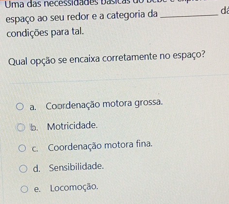 Uma das necessidades básicas do bebe
espaço ao seu redor e a categoria da_
dá
condições para tal.
Qual opção se encaixa corretamente no espaço?
a. Coordenação motora grossa.
b. Motricidade.
c. Coordenação motora fina.
d. Sensibilidade.
e. Locomoção.