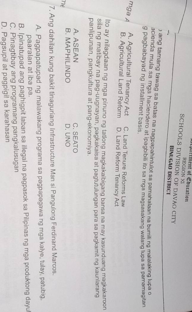 Department of Eoucation
REGION XI
SCHOOLS DIVISION OF DAVAO CITY
BINUGAO DISTRICT
) ang tamang tawag sa batas na nagpapahintulot sa pamahalaan na bumili ng malalaking lupa o
acienda mula sa mga haciendero at ipagbibili ito sa mga magsasakang walang lupa sa pamamagitan
g pagbabayad ng installment basis.
mga A
A. Agricultural Tenancy Act C. Land Tenure Reforms Law
B. Agricultural Land Reform D. Land Reform Tenancy Act
lto ay nilagdaan ng mga pinuno ng tatlong magkakaibigang bansa na may kasunduang magkakaroon
sila ng matibay na pag-uugnayan, pagkakaisa at pagtutulungan para sa pagkamit ng kaunlarang
panlipunan, pangkultura at pang-ekonomiya.
A. ASEAN C. SEATO
B. MAPHILINDO D. UNO
ne
7. Ang dahilan kung bakit tinaguriang Infrastructure Man si Pangulong Ferdinand Marcos.
A. Pagpapatupad ng malawakang programa sa pagpapagawa ng mga kalye, tulay, patubig,
paaralan at iba pa.
B. Ipinatupad ang paghigpit laban sa illegal na pagpasok sa Pilipinas ng mga produktong dayu
C. Pinagtibay ang programang pangkalusugan
D. Pagsupil at pagpigil sa karahasan