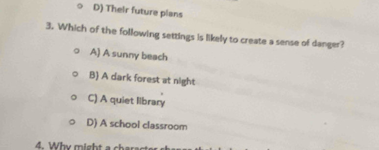 D) Their future plans
3. Which of the following settings is likely to create a sense of danger?
A) A sunny beach
B) A dark forest at night
C) A quiet library
D) A school classroom
4. Why might a charact