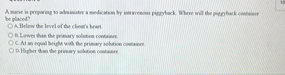 A nurse is preparing to administer a medication by intravenous piggyback. Where will the piggyback container
be placed?
A. Below the level of the client's heart.
B. Lower than the primary solution container.
C. At an equal height with the primary solution container.
D. Higher than the primary solution container.