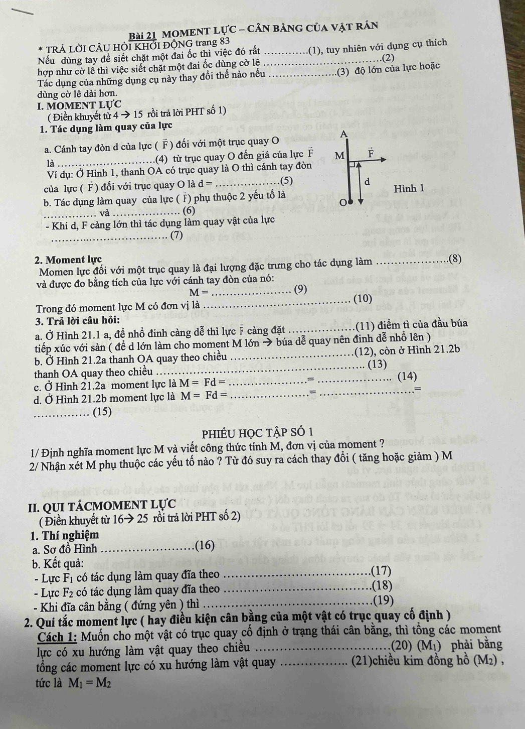 mOmENT lực - cân bảng của vật rán
TRẢ LỜI CÂU HỜI KHỞI ĐỘNG trang 83
Nếu dùng tay để siết chặt một đai ốc thì việc đó rất __(1), tuy nhiên với dụng cụ thích
.(2)
hợp như cờ lê thì việc siết chặt một đai ốc dùng cờ lê
Tác dụng của những dụng cụ này thay đồi thế nào nếu_
.(3) độ lớn của lực hoặc
dùng cờ lê dài hơn.
I. MOMENT LỤC
( Điền khuyết từ 4 → 15 rồi trả lời PHT số 1)
1. Tác dụng làm quay của lực
A
a. Cánh tay đòn d của lực ( F ) đối với một trục quay O
là _.(4) từ trục quay O đến giá của lực F M F
Ví dụ: Ở Hình 1, thanh OA có trục quay là O thì cánh tay đòn
của lực ( F) đối với trục quay O là d= _(5)
d
Hình 1
b. Tác dụng làm quay của lực ( F) phụ thuộc 2 yếu tố là
_và_
(6)
- Khi d, F càng lớn thì tác dụng làm quay vật của lực
_(7)
2. Moment lực _(8)
Momen lực đối với một trục quay là đại lượng đặc trưng cho tác dụng làm
và được đo bằng tích của lực với cánh tay đòn của nó:
_ M=
(9)
_(10)
Trong đó moment lực M có đơn vị là
3. Trả lời câu hỏi:
a. Ở Hình 21.1 a, đề nhổ đinh càng dễ thì lực F càng đặt _(11) điểm tì của đầu búa
tiếp xúc với sàn ( đề d lớn làm cho moment M lớn → búa dễ quay nên đỉnh dễ nhồ lên )
b. Ở Hình 21.2a thanh OA quay theo chiều _(12), còn ở Hình 21.2b
thanh OA quay theo chiều_ (13) (14)
c. Ở Hình 21.2a moment lực là M=Fd= _=_
d. Ở Hình 21.2b moment lực là M=Fd= _
_=
=
_(15)
pPhIÊU HỌC TậP Số 1
1/ Định nghĩa moment lực M và viết công thức tính M, đơn vị của moment ?
2/ Nhận xét M phụ thuộc các yếu tố nào ? Từ đó suy ra cách thay đổi ( tăng hoặc giảm ) M
II. QUI TÁCMOMENT LỤC
( Điền khuyết từ 16to 25 rồi trả lời PHT số 2)
1. Thí nghiệm
a. Sơ đồ Hình _(16)
b. Kết quả:
- Lực F_1 có tác dụng làm quay đĩa theo_
.(17)
- Lực F_2 có tác dụng làm quay đĩa theo_
(18)
- Khi đĩa cân bằng ( đứng yên ) thì_
(19)
2. Qui tắc moment lực ( hay điều kiện cân bằng của một vật có trục quay cố định )
Cách 1: Muốn cho một vật có trục quay cố định ở trạng thái cân bằng, thì tổng các moment
lực có xu hướng làm vật quay theo chiều _(20) (M₁) phải bằng
tổng các moment lực có xu hướng làm vật quay _(21)chiều kim đồng hồ (M₂) ,
tức là M_1=M_2