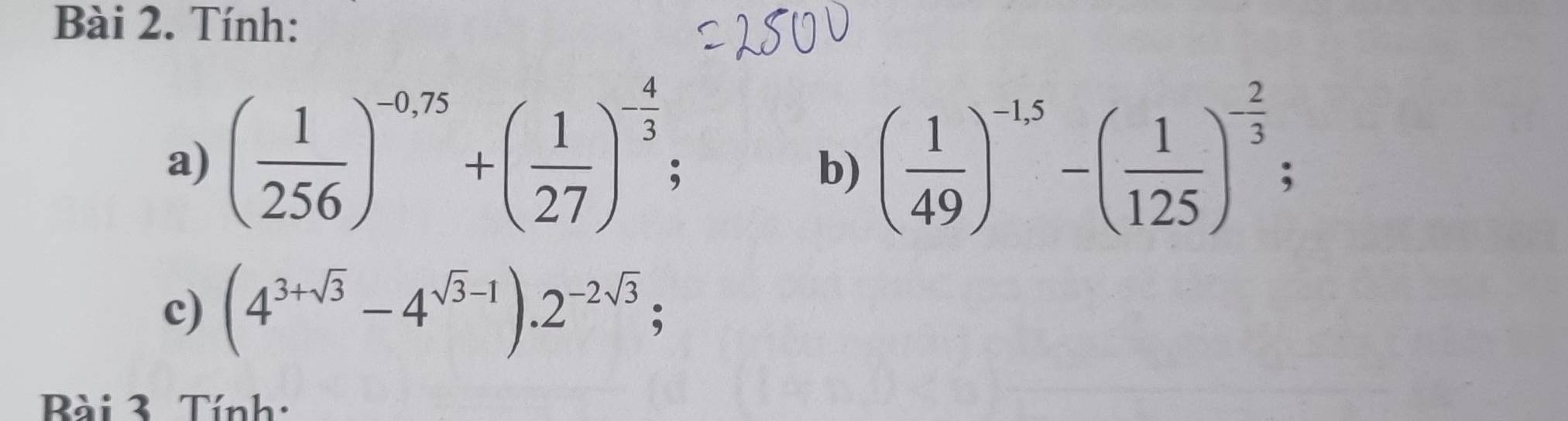 Tính: 
a) ( 1/256 )^-0,75+( 1/27 )^- 4/3 ; ( 1/49 )^-1.5-( 1/125 )^- 2/3 ; 
b) 
c) (4^(3+sqrt(3))-4^(sqrt(3)-1)).2^(-2sqrt(3)); 
Bài 3. Tính: