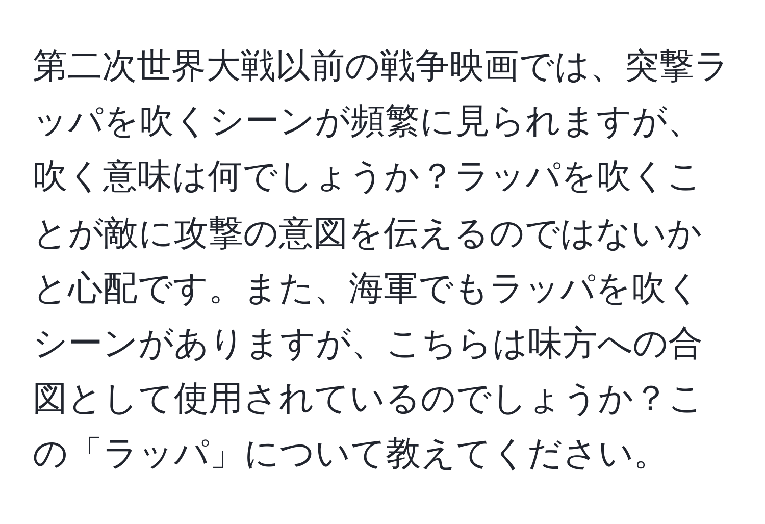 第二次世界大戦以前の戦争映画では、突撃ラッパを吹くシーンが頻繁に見られますが、吹く意味は何でしょうか？ラッパを吹くことが敵に攻撃の意図を伝えるのではないかと心配です。また、海軍でもラッパを吹くシーンがありますが、こちらは味方への合図として使用されているのでしょうか？この「ラッパ」について教えてください。