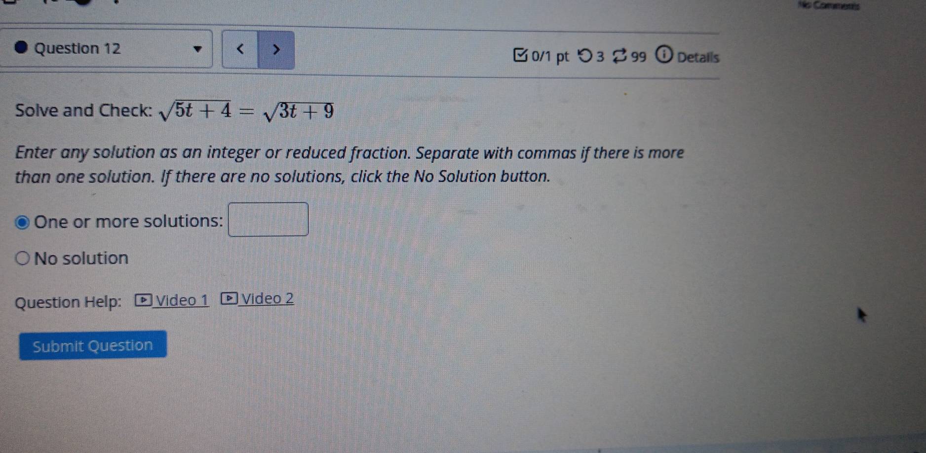 Ms Comments 
Question 12 > 
□0/1 pt つ 3 $ 99 ⓘ Details 
Solve and Check: sqrt(5t+4)=sqrt(3t+9)
Enter any solution as an integer or reduced fraction. Separate with commas if there is more 
than one solution. If there are no solutions, click the No Solution button. 
One or more solutions: 
No solution 
Question Help: Video 1 Video 2 
Submit Question