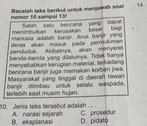 Bacalah teks berikut untuk menjawab soal 14.
nomor 10 sampai 13!
Salah satu bencana yang dapat
menimbulkan kerusakan besar bagi
manusia adalah banjir. Arus banjir yang
deras akan masuk pada permukiman
penduduk. Akibatnya, akan menyeret
benda-benda yang dilaluinya. Tidak hanya
menyebabkan kerugian material, terkadang
bencana banjir juga memakan korban jiwa.
Masyarakat yang tinggal di daerah rawan
banjir diimbau untuk selalu waspada,
terlebih saat musim hujan.
10. Jenis teks tersebut adalah ... .
A. narasi sejarah C. prosedur
B. eksplanasi D. pidato