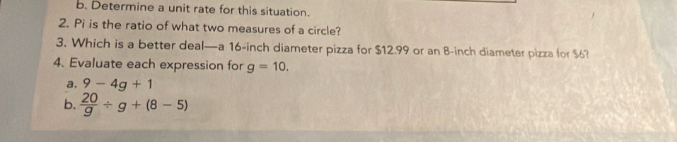 Determine a unit rate for this situation. 
2. Pi is the ratio of what two measures of a circle? 
3. Which is a better deal—a 16-inch diameter pizza for $12.99 or an 8-inch diameter pizza for $6? 
4. Evaluate each expression for g=10. 
a, 9-4g+1
b.  20/g / g+(8-5)