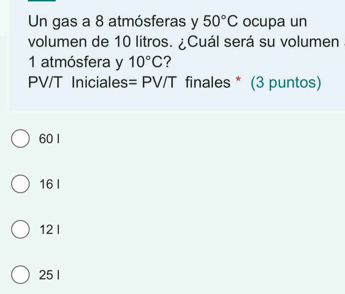 Un gas a 8 atmósferas y 50°C ocupa un
volumen de 10 litros. ¿Cuál será su volumen
1 atmósfera y 10°C ?
PV/T Iniciales - PV T finales * (3 puntos)
60 1
16 I
12I
25 1