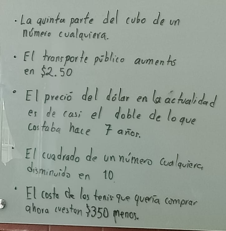 La quinta parte del cubo de on
nimero cualqviera.
EI transporte piblico aumentos
en $ 2.50
EI precio del dolar en la actuvalidad
es de casi el dable de logue
costaba hace F anor.
EI cvadrado de unnimero cualquiera
disminvido en 10.
El costo dhe los tenis-que queria comprar
ahora (ueston 3350 menos.