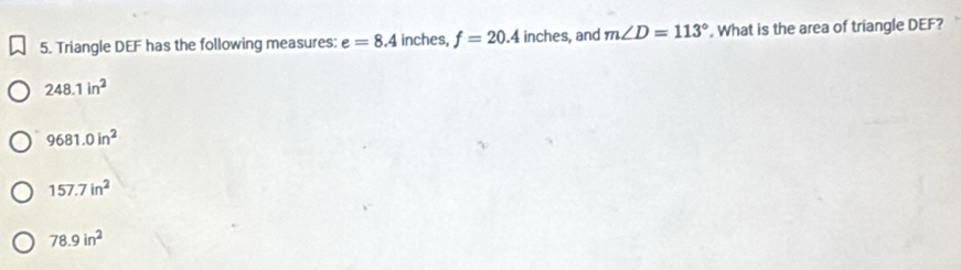 Triangle DEF has the following measures: e=8.4 inches, f=20.4 inches, and m∠ D=113°. What is the area of triangle DEF?
248.1in^2
9681.0in^2
157.7in^2
78.9in^2