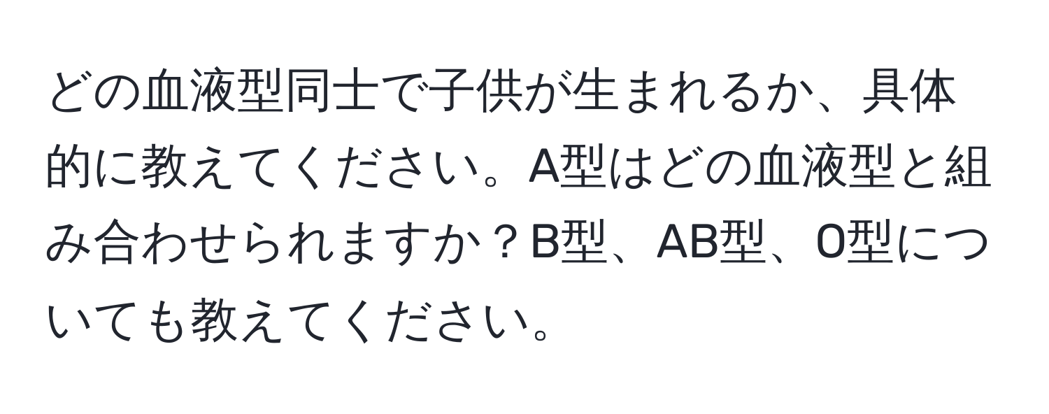 どの血液型同士で子供が生まれるか、具体的に教えてください。A型はどの血液型と組み合わせられますか？B型、AB型、O型についても教えてください。