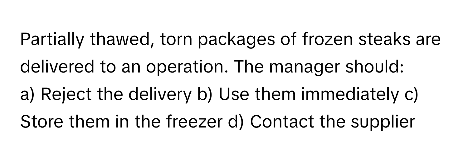 Partially thawed, torn packages of frozen steaks are delivered to an operation. The manager should:

a) Reject the delivery b) Use them immediately c) Store them in the freezer d) Contact the supplier