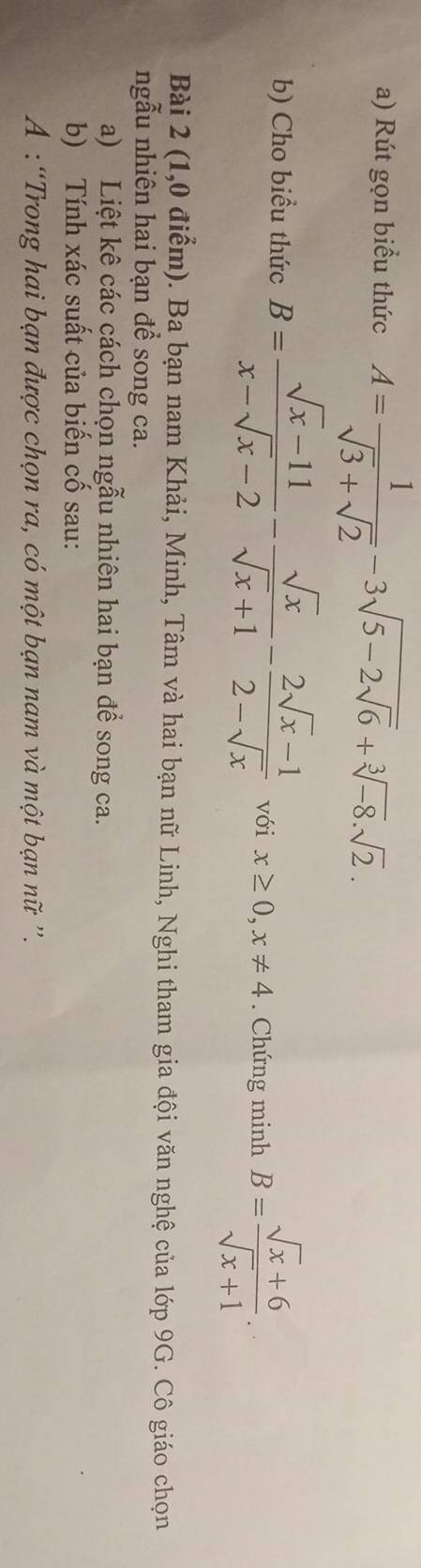 Rút gọn biểu thức A= 1/sqrt(3)+sqrt(2) -3sqrt(5-2sqrt 6)+sqrt[3](-8).sqrt(2). 
b) Cho biểu thức B= (sqrt(x)-11)/x-sqrt(x)-2 - sqrt(x)/sqrt(x)+1 - (2sqrt(x)-1)/2-sqrt(x)  với x≥ 0, x!= 4. Chứng minh B= (sqrt(x)+6)/sqrt(x)+1 . 
Bài 2 (1,0 điểm). Ba bạn nam Khải, Minh, Tâm và hai bạn nữ Linh, Nghi tham gia đội văn nghệ của lớp 9G. Cô giáo chọn 
ngẫu nhiên hai bạn để song ca. 
a) Liệt kê các cách chọn ngẫu nhiên hai bạn để song ca. 
b) Tính xác suất của biến cố sau: 
A : “Trong hai bạn được chọn ra, có một bạn nam và một bạn nữ '.