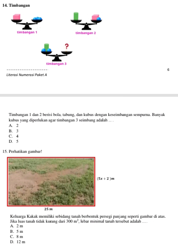 Timbangan
timbangan 1 timbangan 2
?
timbangan 3
6
Literasi Numerasi Paket A
Timbangan 1 dan 2 berisi bola, tabung, dan kubus dengan keseimbangan sempurna. Banyak
kubus yang diperlukan agar timbangan 3 seimbang adalah ... .
A. 2
B. 3
C. 4
D. 5
15. Perhatikan gambar!
Keluarga Kakak memiliki sebidang tanah berbentuk persegi panjang seperti gambar di atas.
Jika luas tanah tidak kurang dari 300m^2 , lebar minimal tanah tersebut adalah .. .
A. 2 m
B. 5 m
C. 8 m
D. 12 m