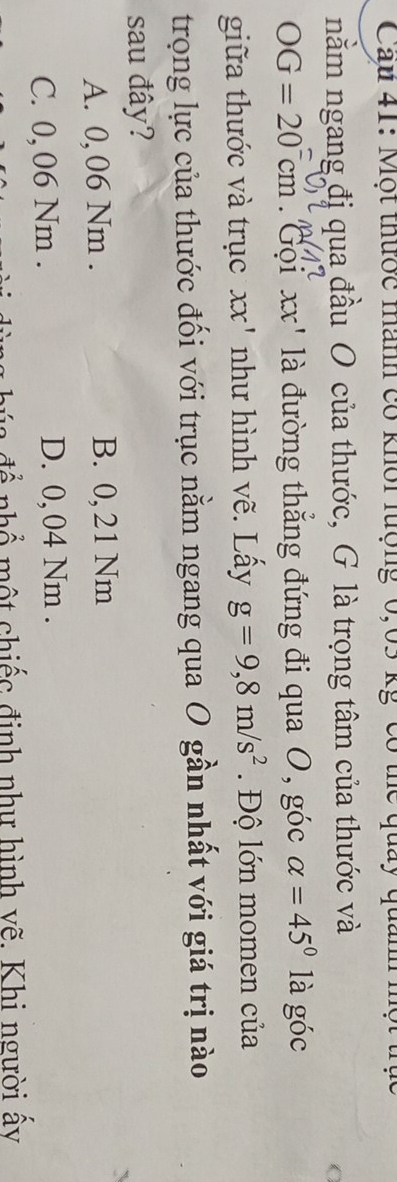 Cau 41: Một thước manh có khôi lượng 0,65 kg có thể quảy quảnh một trụ
nằm ngang đị qua đầu O của thước, G là trọng tâm của thước và
C
OG=20cm Gọi xx' là đường thẳng đứng đi qua O, góc alpha =45° là goc 
giữa thước và trục xx' như hình vẽ. Lấy g=9,8m/s^2 Độ lớn momen của
trọng lực của thước đối với trục nằm ngang qua O gần nhất với giá trị nào
sau đây?
A. 0, 06 Nm. B. 0,21 Nm
C. 0, 06 Nm. D. 0, 04 Nm.
n đ ể nhổ một chiếc định như hình vẽ. Khi người ấy