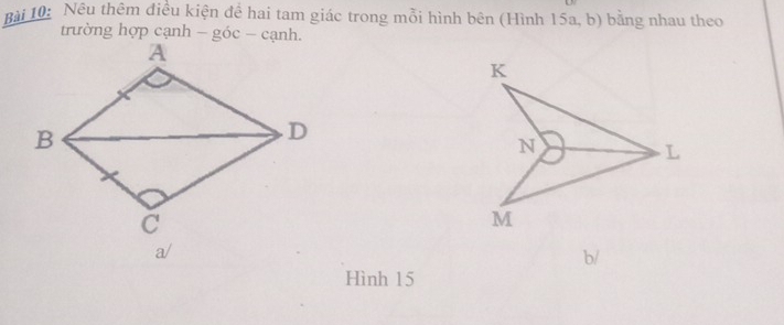 Nêu thêm điều kiện để hai tam giác trong mỗi hình bên (Hình 15a, b) bằng nhau theo 
trường hợp cạnh - góc - cạnh. 
a/ 
b/ 
Hình 15