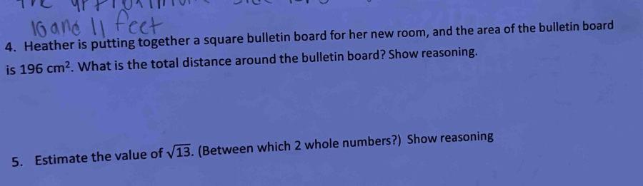 Heather is putting together a square bulletin board for her new room, and the area of the bulletin board 
is 196cm^2. What is the total distance around the bulletin board? Show reasoning. 
5. Estimate the value of sqrt(13). (Between which 2 whole numbers?) Show reasoning